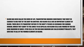 • BLOOD HAS BEEN CALLED THE RIVER OF LIFE, TRANSPORTING VARIOUS SUBSTANCES THAT MUST BE
CARRIED TO ONE PART OF THE BODY OR ANOTHER. RED BLOOD CELLS ARE AN IMPORTANT ELEMENT OF
BLOOD. THEIR JOB IS TO TRANSPORT OXYGEN TO THE BODY'S TISSUES IN EXCHANGE FOR CARBON
DIOXIDE, WHICH THEY CARRY TO THE LUNGS TO BE EXPELLED. RED BLOOD CELLS ARE FORMED IN THE RED
BONE MARROW OF BONES. STEM CELLS IN THE RED BONE MARROW ARE CALLED HEMOCYTOBLASTS. THEY
GIVE RISE TO ALL OF THE FORMED ELEMENTS IN BLOOD.
 
