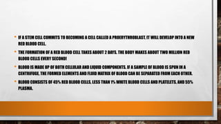 • IF A STEM CELL COMMITS TO BECOMING A CELL CALLED A PROERYTHROBLAST, IT WILL DEVELOP INTO A NEW
RED BLOOD CELL.
• THE FORMATION OF A RED BLOOD CELL TAKES ABOUT 2 DAYS. THE BODY MAKES ABOUT TWO MILLION RED
BLOOD CELLS EVERY SECOND!
• BLOOD IS MADE UP OF BOTH CELLULAR AND LIQUID COMPONENTS. IF A SAMPLE OF BLOOD IS SPUN IN A
CENTRIFUGE, THE FORMED ELEMENTS AND FLUID MATRIX OF BLOOD CAN BE SEPARATED FROM EACH OTHER.
• BLOOD CONSISTS OF 45% RED BLOOD CELLS, LESS THAN 1% WHITE BLOOD CELLS AND PLATELETS, AND 55%
PLASMA.
 