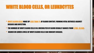 WHITE BLOOD CELLS, OR LEUKOCYTES
• WHITE BLOOD CELLS MAKE UP LESS THAN 1% OF BLOOD CONTENT, FORMING VITAL DEFENSES AGAINST
DISEASE AND INFECTION.
• THE NUMBER OF WHITE BLOOD CELLS IN A MICROLITER OF BLOOD USUALLY RANGES FROM 3,700–10,500.
• HIGHER OR LOWER LEVELS OF WHITE BLOOD CELLS CAN INDICATE DISEASE.
 