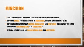 FUNCTION
• LOOD PERFORMS MANY IMPORTANT FUNCTIONS WITHIN THE BODY, INCLUDING:
• SUPPLY OF OXYGEN TO TISSUES (BOUND TO HEMOGLOBIN, WHICH IS CARRIED IN RED CELLS)
• SUPPLY OF NUTRIENTS SUCH AS GLUCOSE, AMINO ACIDS, AND FATTY ACIDS (DISSOLVED IN THE BLOOD
OR BOUND TO PLASMA PROTEINS (E.G., BLOOD LIPIDS))
• REMOVAL OF WASTE SUCH AS CARBON DIOXIDE, UREA, AND LACTIC ACID
 