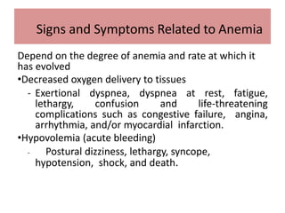Depend on the degree of anemia and rate at which it
has evolved
•Decreased oxygen delivery to tissues
- Exertional dyspnea, dyspnea at rest, fatigue,
lethargy, confusion and life-threatening
complications such as congestive failure, angina,
arrhythmia, and/or myocardial infarction.
•Hypovolemia (acute bleeding)
- Postural dizziness, lethargy, syncope,
hypotension, shock, and death.
Signs and Symptoms Related to Anemia
 