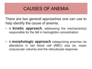 CAUSES OF ANEMIA
There are two general approaches one can use to
help identify the cause of anemia.
• A kinetic approach, addressing the mechanism(s)
responsible for the fall in hemoglobin concentration
• A morphologic approach categorizing anemias via
alterations in red blood cell (RBC) size (ie, mean
corpuscular volume) and the reticulocyte response
 