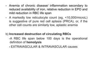 - Anemia of chronic disease/ inflammation secondary to
reduced availability of iron, relative reduction in EPO and
mild reduction in RBC life span
- A markedly low reticulocyte count (eg, <10,000/microL)
is suggestive of pure red cell aplasia (PRCA), or, if the
other cell counts are similarly low, aplastic anemia
b) Increased destruction of circulating RBCs
-A RBC life span below 100 days is the operational
definition of hemolysis
- EXTRAVASCULAR & INTRAVASCULAR causes
 