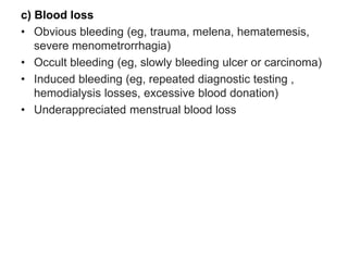 c) Blood loss
• Obvious bleeding (eg, trauma, melena, hematemesis,
severe menometrorrhagia)
• Occult bleeding (eg, slowly bleeding ulcer or carcinoma)
• Induced bleeding (eg, repeated diagnostic testing ,
hemodialysis losses, excessive blood donation)
• Underappreciated menstrual blood loss
 