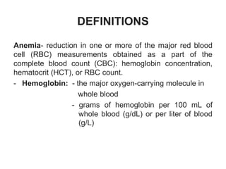 DEFINITIONS
Anemia- reduction in one or more of the major red blood
cell (RBC) measurements obtained as a part of the
complete blood count (CBC): hemoglobin concentration,
hematocrit (HCT), or RBC count.
- Hemoglobin: - the major oxygen-carrying molecule in
whole blood
- grams of hemoglobin per 100 mL of
whole blood (g/dL) or per liter of blood
(g/L)
 