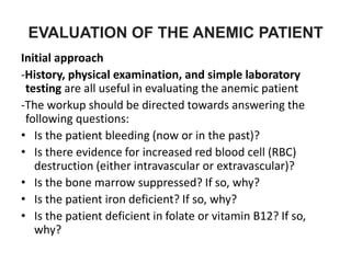 EVALUATION OF THE ANEMIC PATIENT
Initial approach
-History, physical examination, and simple laboratory
testing are all useful in evaluating the anemic patient
-The workup should be directed towards answering the
following questions:
• Is the patient bleeding (now or in the past)?
• Is there evidence for increased red blood cell (RBC)
destruction (either intravascular or extravascular)?
• Is the bone marrow suppressed? If so, why?
• Is the patient iron deficient? If so, why?
• Is the patient deficient in folate or vitamin B12? If so,
why?
 