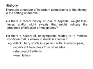 History
There are a number of important components to the history
in the setting of anemia:
●Is there a recent history of loss of appetite, weight loss,
fever, and/or night sweats that might indicate the
presence of infection or malignancy?
●Is there a history of, or symptoms related to, a medical
condition that is known to result in anemia ?
eg: -black / tarry stools in a patient with ulcer-type pain,
-significant blood loss from other sites
- rheumatoid arthritis
-renal failure
 