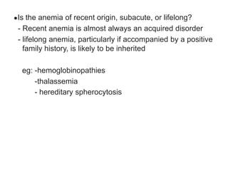 ●Is the anemia of recent origin, subacute, or lifelong?
- Recent anemia is almost always an acquired disorder
- lifelong anemia, particularly if accompanied by a positive
family history, is likely to be inherited
eg: -hemoglobinopathies
-thalassemia
- hereditary spherocytosis
 