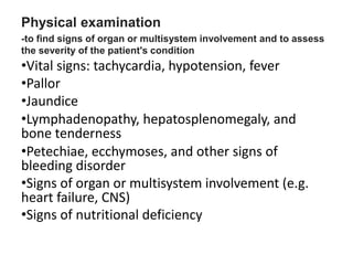 Physical examination
-to find signs of organ or multisystem involvement and to assess
the severity of the patient's condition
•Vital signs: tachycardia, hypotension, fever
•Pallor
•Jaundice
•Lymphadenopathy, hepatosplenomegaly, and
bone tenderness
•Petechiae, ecchymoses, and other signs of
bleeding disorder
•Signs of organ or multisystem involvement (e.g.
heart failure, CNS)
•Signs of nutritional deficiency
 