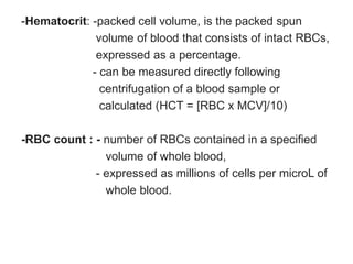 -Hematocrit: -packed cell volume, is the packed spun
volume of blood that consists of intact RBCs,
expressed as a percentage.
- can be measured directly following
centrifugation of a blood sample or
calculated (HCT = [RBC x MCV]/10)
-RBC count : - number of RBCs contained in a specified
volume of whole blood,
- expressed as millions of cells per microL of
whole blood.
 