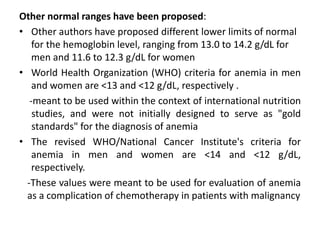 Other normal ranges have been proposed:
• Other authors have proposed different lower limits of normal
for the hemoglobin level, ranging from 13.0 to 14.2 g/dL for
men and 11.6 to 12.3 g/dL for women
• World Health Organization (WHO) criteria for anemia in men
and women are <13 and <12 g/dL, respectively .
-meant to be used within the context of international nutrition
studies, and were not initially designed to serve as "gold
standards" for the diagnosis of anemia
• The revised WHO/National Cancer Institute's criteria for
anemia in men and women are <14 and <12 g/dL,
respectively.
-These values were meant to be used for evaluation of anemia
as a complication of chemotherapy in patients with malignancy
 