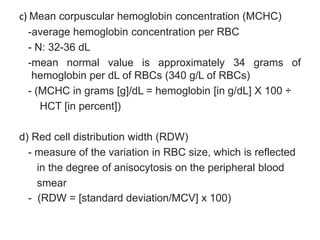 c) Mean corpuscular hemoglobin concentration (MCHC)
-average hemoglobin concentration per RBC
- N: 32-36 dL
-mean normal value is approximately 34 grams of
hemoglobin per dL of RBCs (340 g/L of RBCs)
- (MCHC in grams [g]/dL = hemoglobin [in g/dL] X 100 ÷
HCT [in percent])
d) Red cell distribution width (RDW)
- measure of the variation in RBC size, which is reflected
in the degree of anisocytosis on the peripheral blood
smear
- (RDW = [standard deviation/MCV] x 100)
 