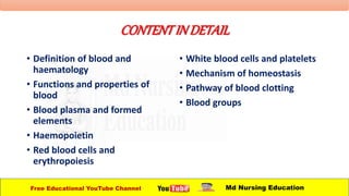 CONTENTINDETAIL
• Definition of blood and
haematology
• Functions and properties of
blood
• Blood plasma and formed
elements
• Haemopoietin
• Red blood cells and
erythropoiesis
• White blood cells and platelets
• Mechanism of homeostasis
• Pathway of blood clotting
• Blood groups
Free Educational YouTube Channel Md Nursing Education
 