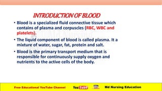 INTRODUCTIONOFBLOOD
• Blood is a specialized fluid connective tissue which
contains of plasma and corpuscles (RBC, WBC and
platelets).
• The liquid component of blood is called plasma. It a
mixture of water, sugar, fat, protein and salt.
• Blood is the primary transport medium that is
responsible for continuously supply oxygen and
nutrients to the active cells of the body.
Free Educational YouTube Channel Md Nursing Education
 