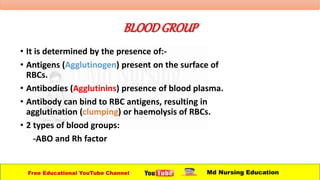 BLOODGROUP
• It is determined by the presence of:-
• Antigens (Agglutinogen) present on the surface of
RBCs.
• Antibodies (Agglutinins) presence of blood plasma.
• Antibody can bind to RBC antigens, resulting in
agglutination (clumping) or haemolysis of RBCs.
• 2 types of blood groups:
-ABO and Rh factor
Free Educational YouTube Channel Md Nursing Education
 