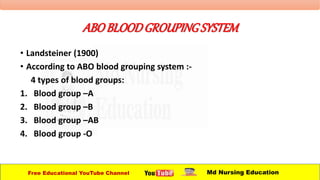 ABOBLOODGROUPINGSYSTEM
• Landsteiner (1900)
• According to ABO blood grouping system :-
4 types of blood groups:
1. Blood group –A
2. Blood group –B
3. Blood group –AB
4. Blood group -O
Free Educational YouTube Channel Md Nursing Education
 