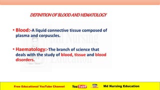 DEFINITIONOFBLOODANDHEMATOLOGY
• Blood:-A liquid connective tissue composed of
plasma and corpuscles.
• Haematology:-The branch of science that
deals with the study of blood, tissue and blood
disorders.
Free Educational YouTube Channel Md Nursing Education
 