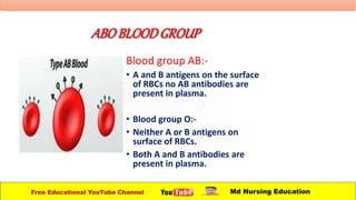ABOBLOODGROUP
Blood group AB:-
• A and B antigens on the surface
of RBCs no AB antibodies are
present in plasma.
• Blood group O:-
• Neither A or B antigens on
surface of RBCs.
• Both A and B antibodies are
present in plasma.
Free Educational YouTube Channel Md Nursing Education
 