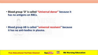 • Blood group 'O’ is called “Universal donar” because it
has no antigens on RBCs.
• Blood group AB is called “universal receivers” because
it has no anti-bodies in plasma.
Free Educational YouTube Channel Md Nursing Education
 