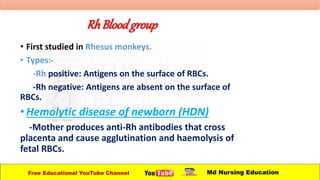 RhBloodgroup
• First studied in Rhesus monkeys.
• Types:-
-Rh positive: Antigens on the surface of RBCs.
-Rh negative: Antigens are absent on the surface of
RBCs.
•Hemolytic disease of newborn (HDN)
-Mother produces anti-Rh antibodies that cross
placenta and cause agglutination and haemolysis of
fetal RBCs.
Free Educational YouTube Channel Md Nursing Education
 