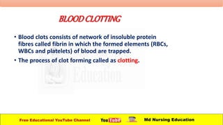 BLOODCLOTTING
• Blood clots consists of network of insoluble protein
fibres called fibrin in which the formed elements (RBCs,
WBCs and platelets) of blood are trapped.
• The process of clot forming called as clotting.
Free Educational YouTube Channel Md Nursing Education
 