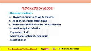 FUNCTIONSOFBLOOD
Transport medium:-
1. Oxygen, nutrients and waste material
2. Hormones to there target tissue
3. Protective antibodies to the site of infection
• Protection against infection
• Regulation of pH
• Maintenance of body temperature
• Clot formation
Free Educational YouTube Channel Md Nursing Education
 
