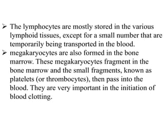  The lymphocytes are mostly stored in the various
lymphoid tissues, except for a small number that are
temporarily being transported in the blood.
 megakaryocytes are also formed in the bone
marrow. These megakaryocytes fragment in the
bone marrow and the small fragments, known as
platelets (or thrombocytes), then pass into the
blood. They are very important in the initiation of
blood clotting.
 