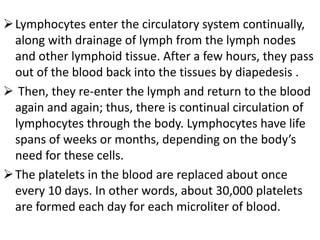 Lymphocytes enter the circulatory system continually,
along with drainage of lymph from the lymph nodes
and other lymphoid tissue. After a few hours, they pass
out of the blood back into the tissues by diapedesis .
 Then, they re-enter the lymph and return to the blood
again and again; thus, there is continual circulation of
lymphocytes through the body. Lymphocytes have life
spans of weeks or months, depending on the body’s
need for these cells.
The platelets in the blood are replaced about once
every 10 days. In other words, about 30,000 platelets
are formed each day for each microliter of blood.
 