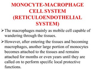 MONOCYTE-MACROPHAGE
CELL SYSTEM
(RETICULOENDOTHELIAL
SYSTEM)
The macrophages mainly as mobile cell capable of
wandering through the tissues.
However, after entering the tissues and becoming
macrophages, another large portion of monocytes
becomes attached to the tissues and remains
attached for months or even years until they are
called on to perform specific local protective
functions.
 