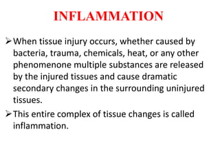 INFLAMMATION
When tissue injury occurs, whether caused by
bacteria, trauma, chemicals, heat, or any other
phenomenone multiple substances are released
by the injured tissues and cause dramatic
secondary changes in the surrounding uninjured
tissues.
This entire complex of tissue changes is called
inflammation.
 