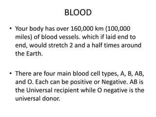 BLOOD
• Your body has over 160,000 km (100,000
miles) of blood vessels. which if laid end to
end, would stretch 2 and a half times around
the Earth.
• There are four main blood cell types, A, B, AB,
and O. Each can be positive or Negative. AB is
the Universal recipient while O negative is the
universal donor.
 