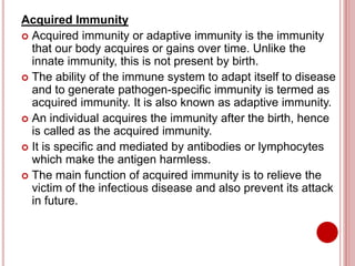 Acquired Immunity
 Acquired immunity or adaptive immunity is the immunity
that our body acquires or gains over time. Unlike the
innate immunity, this is not present by birth.
 The ability of the immune system to adapt itself to disease
and to generate pathogen-specific immunity is termed as
acquired immunity. It is also known as adaptive immunity.
 An individual acquires the immunity after the birth, hence
is called as the acquired immunity.
 It is specific and mediated by antibodies or lymphocytes
which make the antigen harmless.
 The main function of acquired immunity is to relieve the
victim of the infectious disease and also prevent its attack
in future.
 