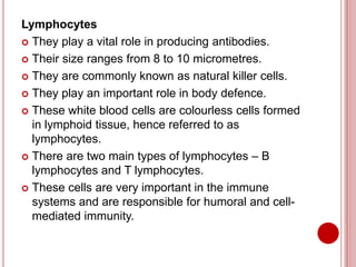 Lymphocytes
 They play a vital role in producing antibodies.
 Their size ranges from 8 to 10 micrometres.
 They are commonly known as natural killer cells.
 They play an important role in body defence.
 These white blood cells are colourless cells formed
in lymphoid tissue, hence referred to as
lymphocytes.
 There are two main types of lymphocytes – B
lymphocytes and T lymphocytes.
 These cells are very important in the immune
systems and are responsible for humoral and cell-
mediated immunity.
 
