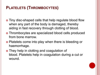 PLATELETS (THROMBOCYTES)
 Tiny disc-shaped cells that help regulate blood flow
when any part of the body is damaged, thereby
aiding in fast recovery through clotting of blood.
 Thrombocytes are specialized blood cells produced
from bone marrow.
 Platelets come into play when there is bleeding or
haemorrhage.
 They help in clotting and coagulation of
blood. Platelets help in coagulation during a cut or
wound.
 