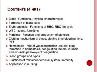 CONTENTS (4 HRS)
 Blood–Functions, Physical characteristics
 Formation of blood cells
 Erythropoiesis– Functions of RBC, RBC life cycle
 WBC– types, functions
 Platelets– Function and production of platelets
 Clotting mechanism of blood, clotting time,bleeding time,
PTT
 Hemostasis– role of vasoconstriction ,platelet plug
formation in hemostasis, coagulation factors, intrinsic
and extrinsic pathways of coagulation
 Blood groups and types
 Functions of reticuloendothelial system, immunity
 Application in nursing
 