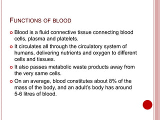 FUNCTIONS OF BLOOD
 Blood is a fluid connective tissue connecting blood
cells, plasma and platelets.
 It circulates all through the circulatory system of
humans, delivering nutrients and oxygen to different
cells and tissues.
 It also passes metabolic waste products away from
the very same cells.
 On an average, blood constitutes about 8% of the
mass of the body, and an adult’s body has around
5-6 litres of blood.
 