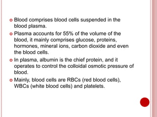  Blood comprises blood cells suspended in the
blood plasma.
 Plasma accounts for 55% of the volume of the
blood, it mainly comprises glucose, proteins,
hormones, mineral ions, carbon dioxide and even
the blood cells.
 In plasma, albumin is the chief protein, and it
operates to control the colloidal osmotic pressure of
blood.
 Mainly, blood cells are RBCs (red blood cells),
WBCs (white blood cells) and platelets.
 