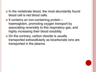  In the vertebrate blood, the most abundantly found
blood cell is red blood cells.
 It contains an iron-containing protein –
haemoglobin, promoting oxygen transport by
associating reversibly to this respiratory gas, and
highly increasing their blood solubility.
 On the contrary, carbon dioxide is usually
transported extracellularly as bicarbonate ions are
transported in the plasma.
 