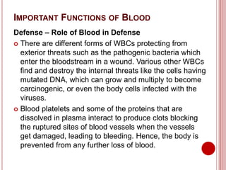 IMPORTANT FUNCTIONS OF BLOOD
Defense – Role of Blood in Defense
 There are different forms of WBCs protecting from
exterior threats such as the pathogenic bacteria which
enter the bloodstream in a wound. Various other WBCs
find and destroy the internal threats like the cells having
mutated DNA, which can grow and multiply to become
carcinogenic, or even the body cells infected with the
viruses.
 Blood platelets and some of the proteins that are
dissolved in plasma interact to produce clots blocking
the ruptured sites of blood vessels when the vessels
get damaged, leading to bleeding. Hence, the body is
prevented from any further loss of blood.
 