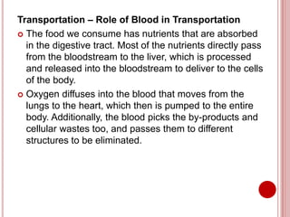 Transportation – Role of Blood in Transportation
 The food we consume has nutrients that are absorbed
in the digestive tract. Most of the nutrients directly pass
from the bloodstream to the liver, which is processed
and released into the bloodstream to deliver to the cells
of the body.
 Oxygen diffuses into the blood that moves from the
lungs to the heart, which then is pumped to the entire
body. Additionally, the blood picks the by-products and
cellular wastes too, and passes them to different
structures to be eliminated.
 
