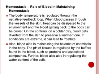 Homeostasis – Role of Blood in Maintaining
Homeostasis
 The body temperature is regulated through the
negative-feedback loop. When blood passes through
the vessels of the skin, heat can be dissipated to the
environment and the blood getting back to the body can
be cooler. On the contrary, on a colder day, blood gets
diverted from the skin to preserve a warmer tone. If
conditions are extreme, it can lead to frostbite.
 Also, blood aids in maintaining the balance of chemicals
in the body. The pH of tissues is regulated by the buffers
found in the blood, such as proteins and associated
compounds. Further, blood also aids in regulating the
water content of the cells.
 