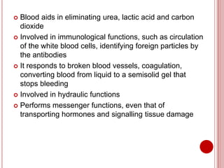  Blood aids in eliminating urea, lactic acid and carbon
dioxide
 Involved in immunological functions, such as circulation
of the white blood cells, identifying foreign particles by
the antibodies
 It responds to broken blood vessels, coagulation,
converting blood from liquid to a semisolid gel that
stops bleeding
 Involved in hydraulic functions
 Performs messenger functions, even that of
transporting hormones and signalling tissue damage
 