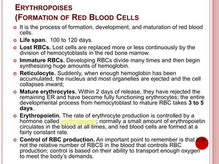 ERYTHROPOISES
(FORMATION OF RED BLOOD CELLS
 It is the process of formation, development, and maturation of red blood
cells.
 Life span. 100 to 120 days.
 Lost RBCs. Lost cells are replaced more or less continuously by the
division of hemocytoblasts in the red bone marrow.
 Immature RBCs. Developing RBCs divide many times and then begin
synthesizing huge amounts of hemoglobin.
 Reticulocyte. Suddenly, when enough hemoglobin has been
accumulated, the nucleus and most organelles are ejected and the cell
collapses inward;
 Mature erythrocytes. Within 2 days of release, they have rejected the
remaining ER and have become fully functioning erythrocytes; the entire
developmental process from hemocytoblast to mature RBC takes 3 to 5
days.
 Erythropoietin. The rate of erythrocyte production is controlled by a
hormone called erythropoietin; normally a small amount of erythropoietin
circulates in the blood at all times, and red blood cells are formed at a
fairly constant rate.
 Control of RBC production. An important point to remember is that it is
not the relative number of RBCS in the blood that controls RBC
production; control is based on their ability to transport enough oxygen
to meet the body’s demands.
 