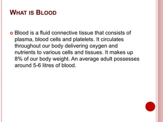 WHAT IS BLOOD
 Blood is a fluid connective tissue that consists of
plasma, blood cells and platelets. It circulates
throughout our body delivering oxygen and
nutrients to various cells and tissues. It makes up
8% of our body weight. An average adult possesses
around 5-6 litres of blood.
 