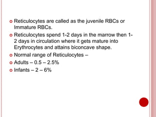  Reticulocytes are called as the juvenile RBCs or
Immature RBCs.
 Reticulocytes spend 1-2 days in the marrow then 1-
2 days in circulation where it gets mature into
Erythrocytes and attains biconcave shape.
 Normal range of Reticulocytes –
 Adults – 0.5 – 2.5%
 Infants – 2 – 6%
 