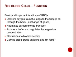 RED BLOOD CELLS – FUNCTION
Basic and important functions of RBCs:
 Delivers oxygen from the lungs to the tissues all
through the body ( exchange of gases)
 Facilitates carbon dioxide transport
 Acts as a buffer and regulates hydrogen ion
concentration
 Contributes to blood viscosity
 Carries blood group antigens and Rh factor
 