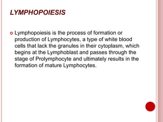 LYMPHOPOIESIS
 Lymphopoiesis is the process of formation or
production of Lymphocytes, a type of white blood
cells that lack the granules in their cytoplasm, which
begins at the Lymphoblast and passes through the
stage of Prolymphocyte and ultimately results in the
formation of mature Lymphocytes.
 