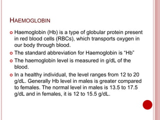 HAEMOGLOBIN
 Haemoglobin (Hb) is a type of globular protein present
in red blood cells (RBCs), which transports oxygen in
our body through blood.
 The standard abbreviation for Haemoglobin is “Hb”
 The haemoglobin level is measured in g/dL of the
blood.
 In a healthy individual, the level ranges from 12 to 20
g/dL. Generally Hb level in males is greater compared
to females. The normal level in males is 13.5 to 17.5
g/dL and in females, it is 12 to 15.5 g/dL.
 