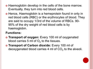  Haemoglobin develop in the cells of the bone marrow.
Eventually, they turn into red blood cells.
 Hence, Haemoglobin is a hemeprotein found in only in
red blood cells (RBC) or the erythrocytes of blood. They
are said to occupy 1/3rd of the volume of RBCs. 90-
95% of the dry weight of red blood cells is by
haemoglobin.
Functions:
 Transport of oxygen: Every 100 ml of oxygenated
blood carries 5 ml of O2 to the tissues.
 Transport of Carbon dioxide: Every 100 ml of
deoxygenated blood carries 4 ml of CO2 to the alveoli.
 