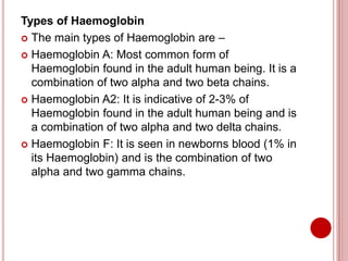 Types of Haemoglobin
 The main types of Haemoglobin are –
 Haemoglobin A: Most common form of
Haemoglobin found in the adult human being. It is a
combination of two alpha and two beta chains.
 Haemoglobin A2: It is indicative of 2-3% of
Haemoglobin found in the adult human being and is
a combination of two alpha and two delta chains.
 Haemoglobin F: It is seen in newborns blood (1% in
its Haemoglobin) and is the combination of two
alpha and two gamma chains.
 